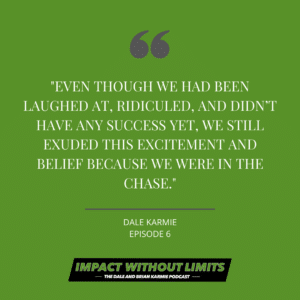 Even though we had been laughed at, ridiculed, and didn't have any success yet, we still exuded this excitement and belief because we were in the chase. -Dale Karmie, Episode 6